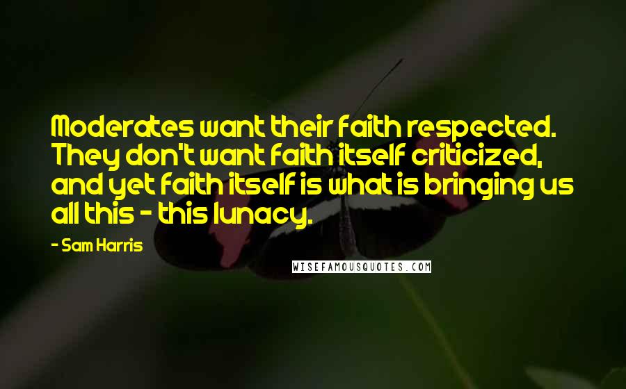 Sam Harris Quotes: Moderates want their faith respected. They don't want faith itself criticized, and yet faith itself is what is bringing us all this - this lunacy.