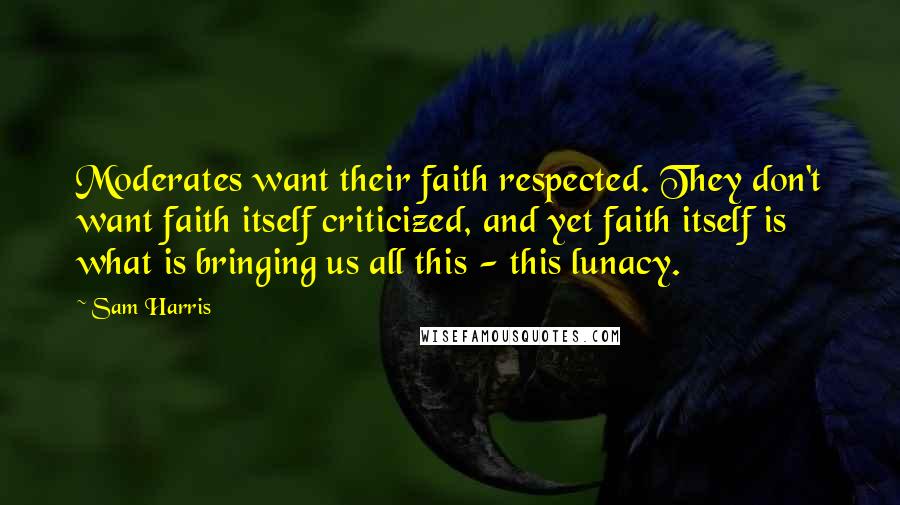 Sam Harris Quotes: Moderates want their faith respected. They don't want faith itself criticized, and yet faith itself is what is bringing us all this - this lunacy.