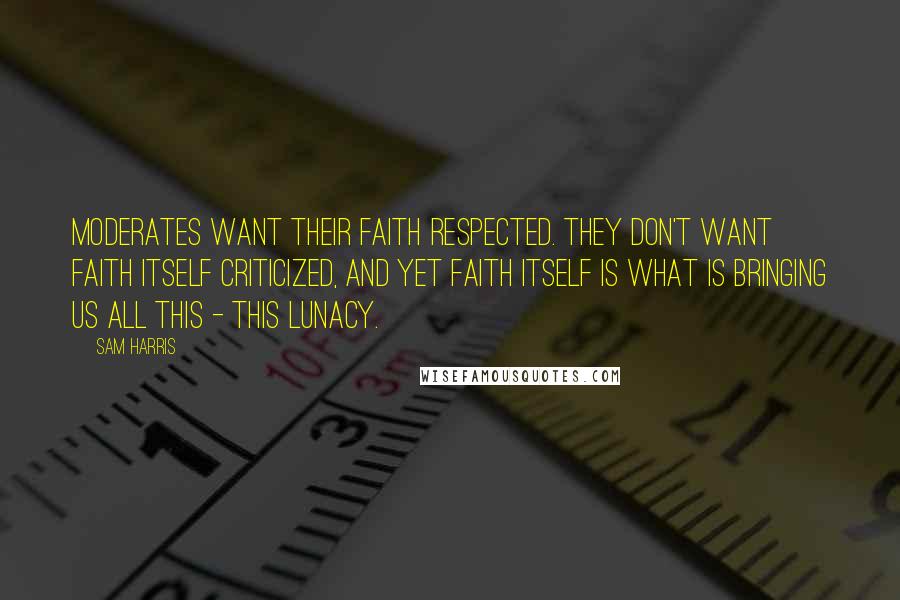 Sam Harris Quotes: Moderates want their faith respected. They don't want faith itself criticized, and yet faith itself is what is bringing us all this - this lunacy.