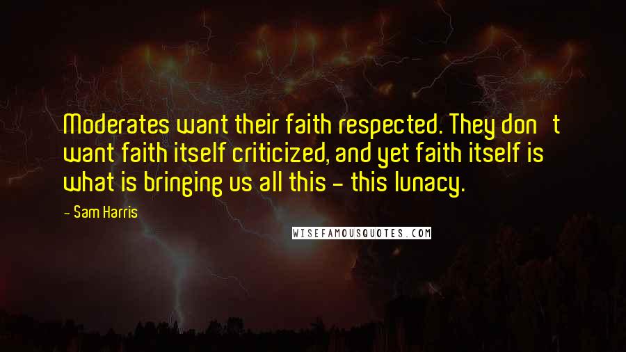 Sam Harris Quotes: Moderates want their faith respected. They don't want faith itself criticized, and yet faith itself is what is bringing us all this - this lunacy.