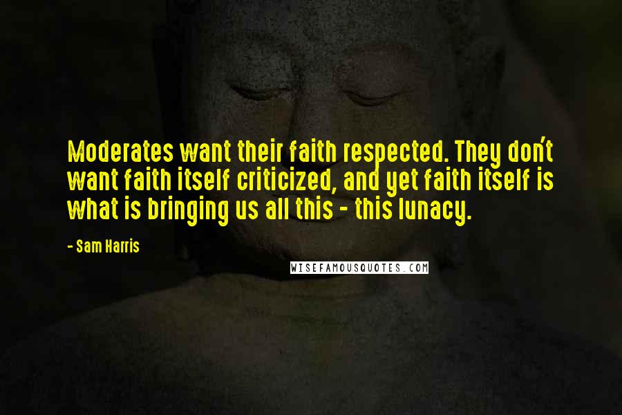 Sam Harris Quotes: Moderates want their faith respected. They don't want faith itself criticized, and yet faith itself is what is bringing us all this - this lunacy.