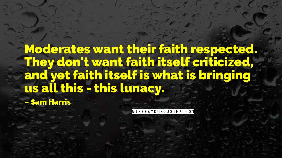 Sam Harris Quotes: Moderates want their faith respected. They don't want faith itself criticized, and yet faith itself is what is bringing us all this - this lunacy.