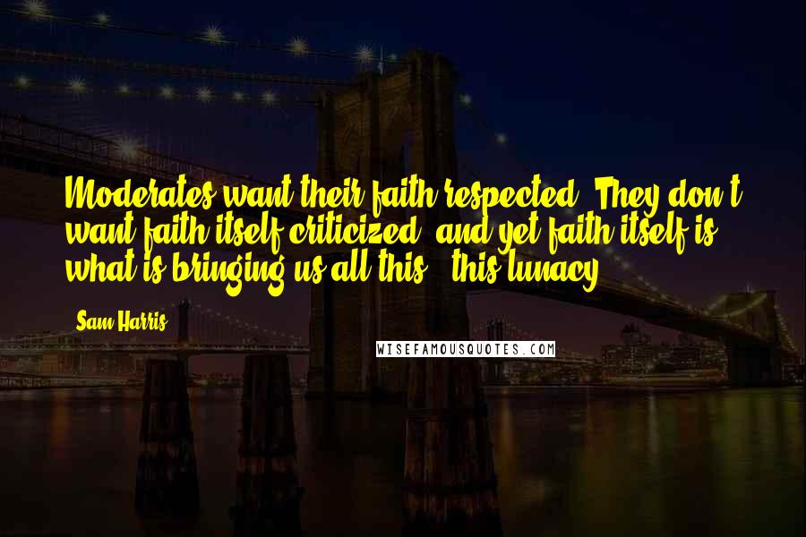 Sam Harris Quotes: Moderates want their faith respected. They don't want faith itself criticized, and yet faith itself is what is bringing us all this - this lunacy.