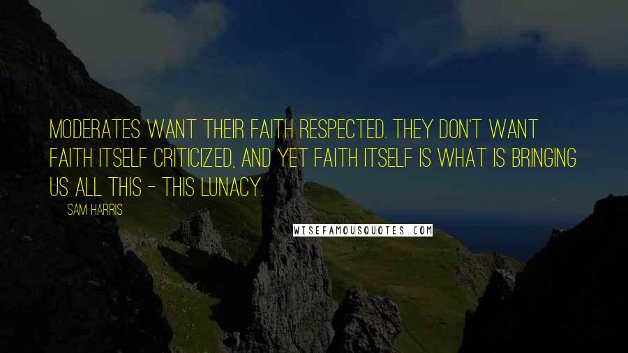 Sam Harris Quotes: Moderates want their faith respected. They don't want faith itself criticized, and yet faith itself is what is bringing us all this - this lunacy.