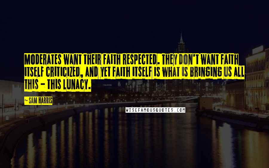 Sam Harris Quotes: Moderates want their faith respected. They don't want faith itself criticized, and yet faith itself is what is bringing us all this - this lunacy.