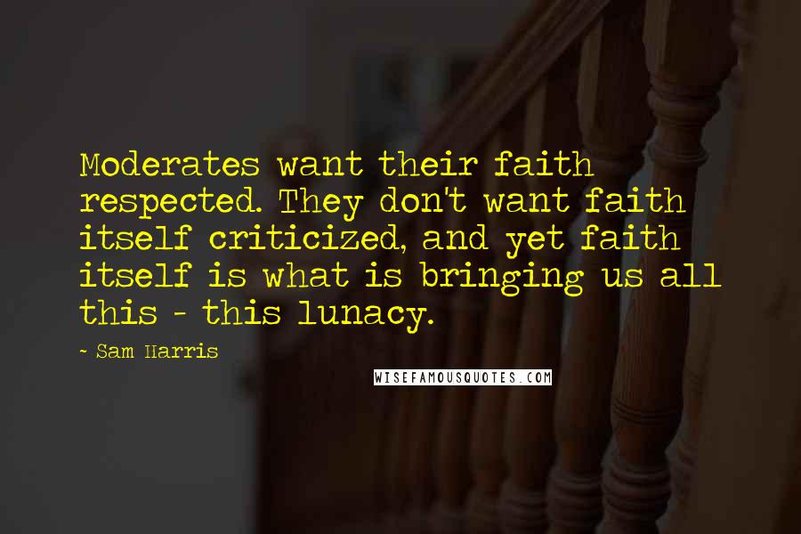 Sam Harris Quotes: Moderates want their faith respected. They don't want faith itself criticized, and yet faith itself is what is bringing us all this - this lunacy.