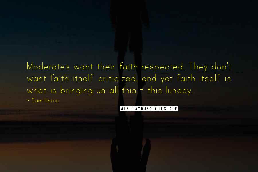 Sam Harris Quotes: Moderates want their faith respected. They don't want faith itself criticized, and yet faith itself is what is bringing us all this - this lunacy.