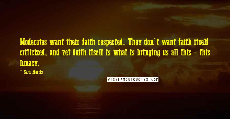 Sam Harris Quotes: Moderates want their faith respected. They don't want faith itself criticized, and yet faith itself is what is bringing us all this - this lunacy.