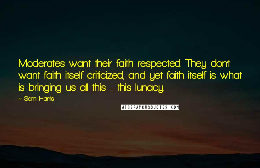 Sam Harris Quotes: Moderates want their faith respected. They don't want faith itself criticized, and yet faith itself is what is bringing us all this - this lunacy.