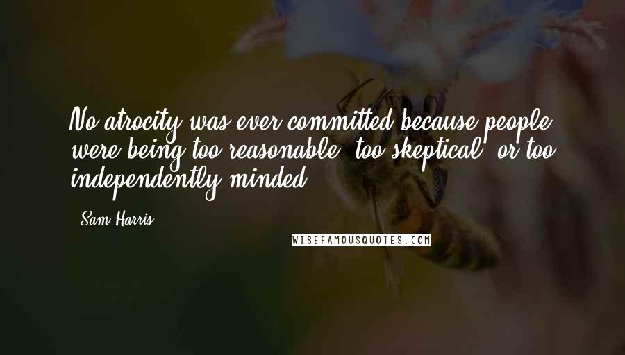 Sam Harris Quotes: No atrocity was ever committed because people were being too reasonable, too skeptical, or too independently minded.
