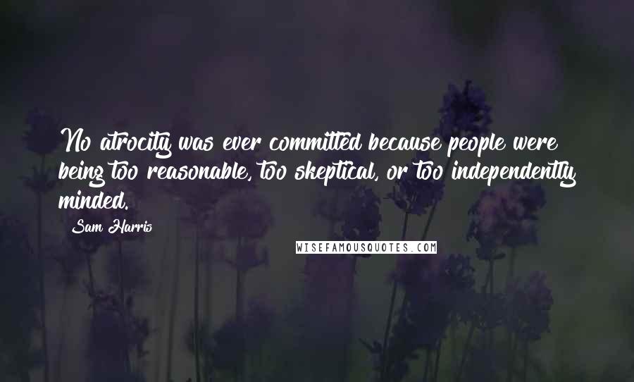Sam Harris Quotes: No atrocity was ever committed because people were being too reasonable, too skeptical, or too independently minded.