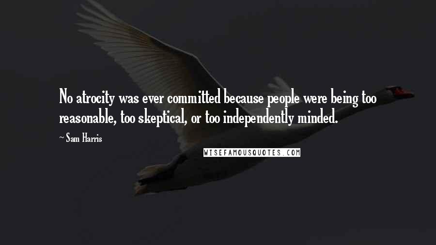 Sam Harris Quotes: No atrocity was ever committed because people were being too reasonable, too skeptical, or too independently minded.