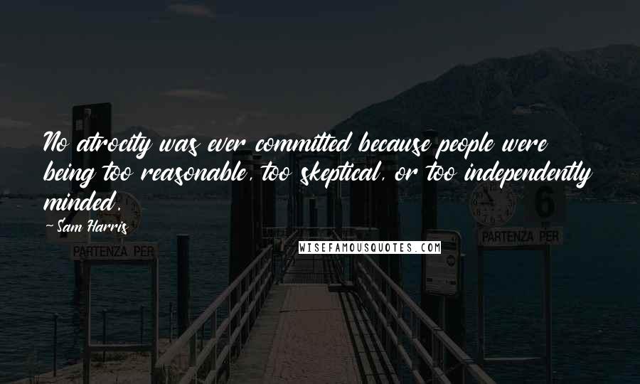 Sam Harris Quotes: No atrocity was ever committed because people were being too reasonable, too skeptical, or too independently minded.
