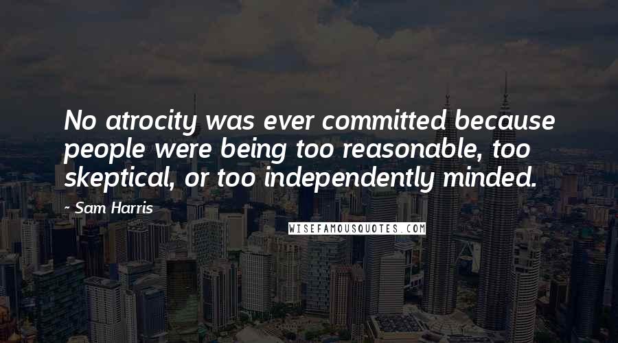Sam Harris Quotes: No atrocity was ever committed because people were being too reasonable, too skeptical, or too independently minded.