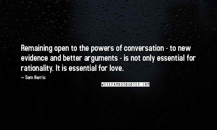 Sam Harris Quotes: Remaining open to the powers of conversation - to new evidence and better arguments - is not only essential for rationality. It is essential for love.