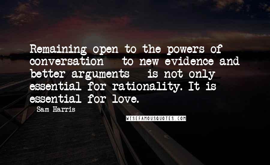 Sam Harris Quotes: Remaining open to the powers of conversation - to new evidence and better arguments - is not only essential for rationality. It is essential for love.