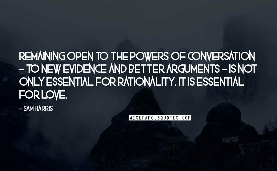 Sam Harris Quotes: Remaining open to the powers of conversation - to new evidence and better arguments - is not only essential for rationality. It is essential for love.