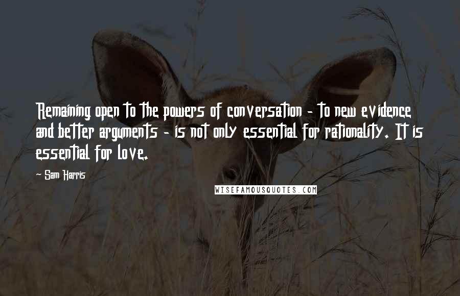 Sam Harris Quotes: Remaining open to the powers of conversation - to new evidence and better arguments - is not only essential for rationality. It is essential for love.