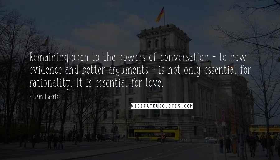 Sam Harris Quotes: Remaining open to the powers of conversation - to new evidence and better arguments - is not only essential for rationality. It is essential for love.
