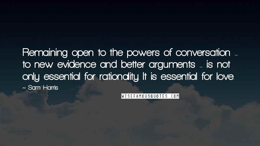 Sam Harris Quotes: Remaining open to the powers of conversation - to new evidence and better arguments - is not only essential for rationality. It is essential for love.