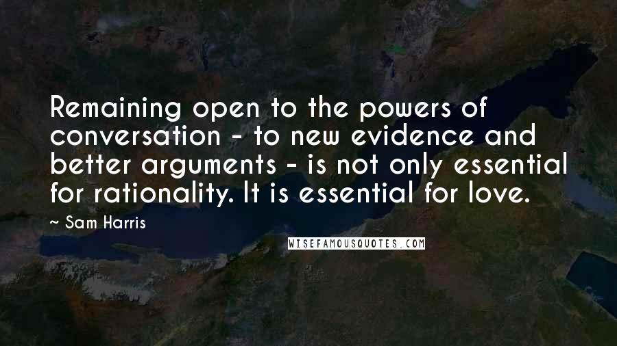 Sam Harris Quotes: Remaining open to the powers of conversation - to new evidence and better arguments - is not only essential for rationality. It is essential for love.