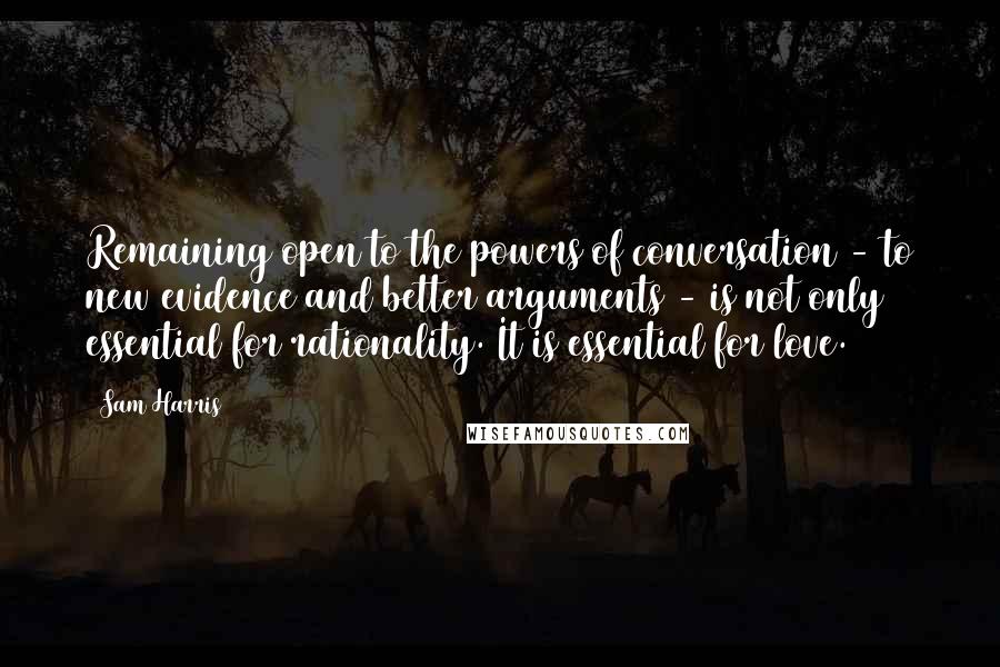 Sam Harris Quotes: Remaining open to the powers of conversation - to new evidence and better arguments - is not only essential for rationality. It is essential for love.