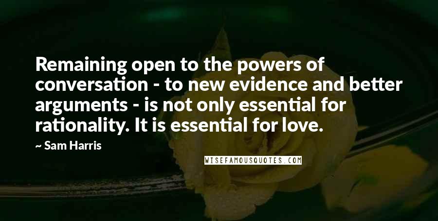 Sam Harris Quotes: Remaining open to the powers of conversation - to new evidence and better arguments - is not only essential for rationality. It is essential for love.
