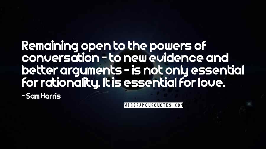 Sam Harris Quotes: Remaining open to the powers of conversation - to new evidence and better arguments - is not only essential for rationality. It is essential for love.