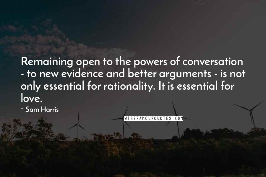 Sam Harris Quotes: Remaining open to the powers of conversation - to new evidence and better arguments - is not only essential for rationality. It is essential for love.