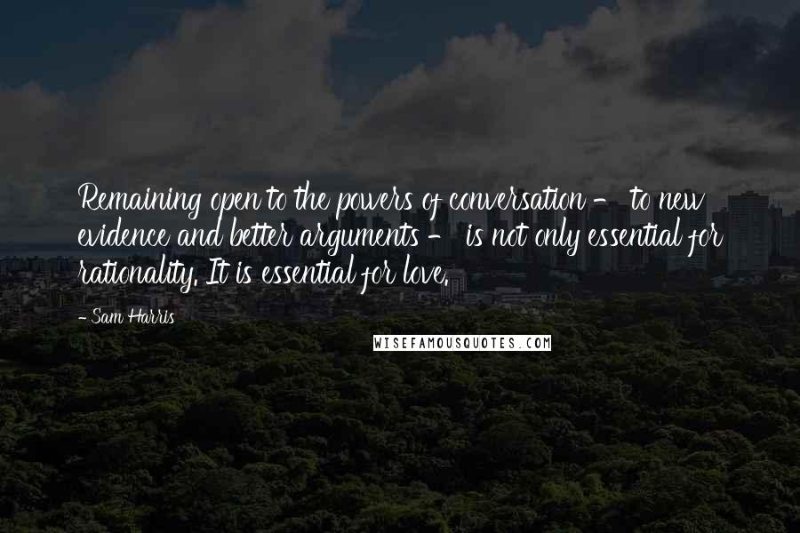 Sam Harris Quotes: Remaining open to the powers of conversation - to new evidence and better arguments - is not only essential for rationality. It is essential for love.