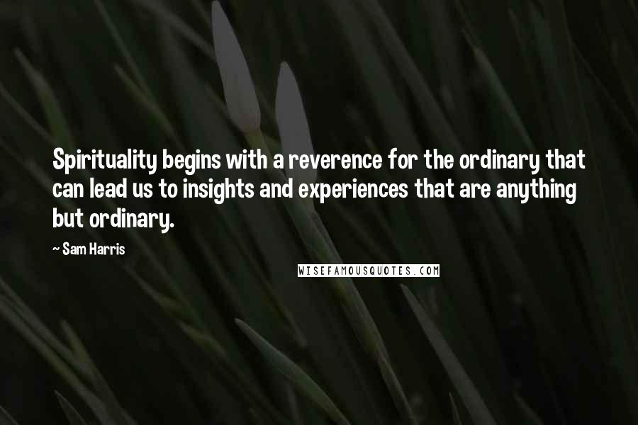 Sam Harris Quotes: Spirituality begins with a reverence for the ordinary that can lead us to insights and experiences that are anything but ordinary.