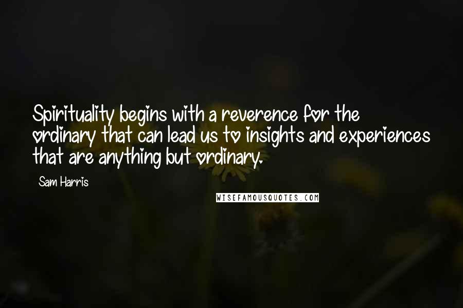 Sam Harris Quotes: Spirituality begins with a reverence for the ordinary that can lead us to insights and experiences that are anything but ordinary.