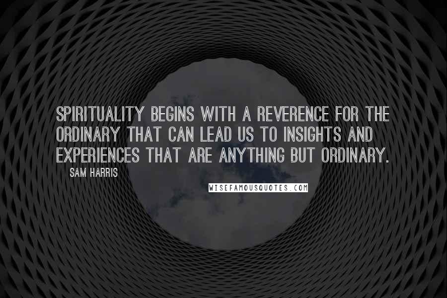 Sam Harris Quotes: Spirituality begins with a reverence for the ordinary that can lead us to insights and experiences that are anything but ordinary.