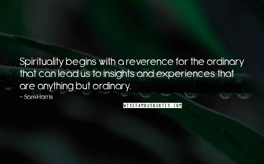 Sam Harris Quotes: Spirituality begins with a reverence for the ordinary that can lead us to insights and experiences that are anything but ordinary.
