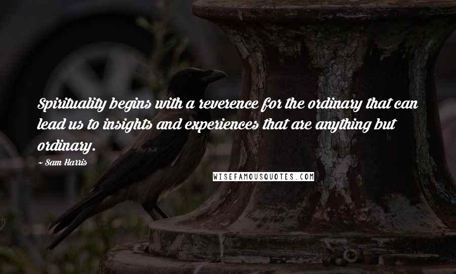 Sam Harris Quotes: Spirituality begins with a reverence for the ordinary that can lead us to insights and experiences that are anything but ordinary.