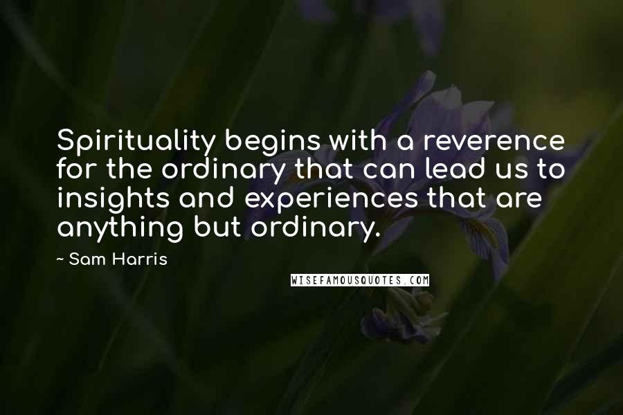 Sam Harris Quotes: Spirituality begins with a reverence for the ordinary that can lead us to insights and experiences that are anything but ordinary.