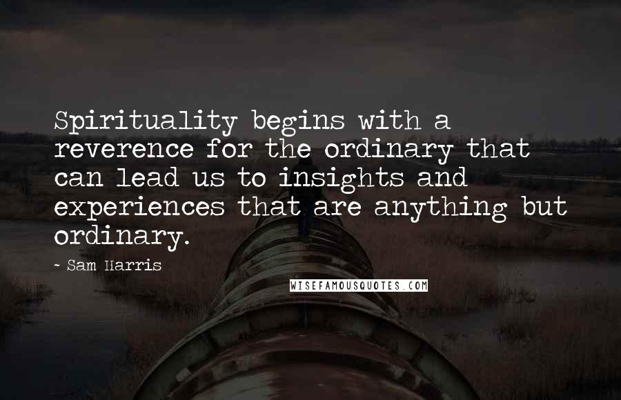 Sam Harris Quotes: Spirituality begins with a reverence for the ordinary that can lead us to insights and experiences that are anything but ordinary.