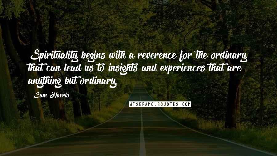 Sam Harris Quotes: Spirituality begins with a reverence for the ordinary that can lead us to insights and experiences that are anything but ordinary.