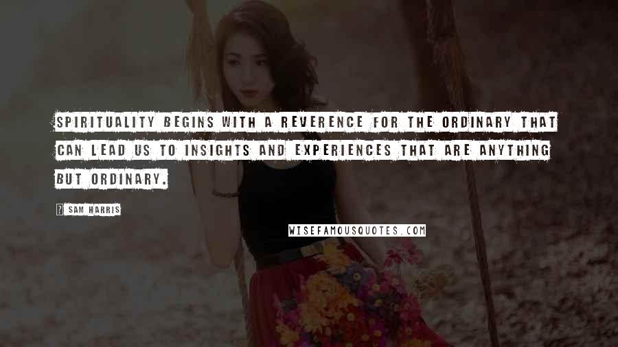 Sam Harris Quotes: Spirituality begins with a reverence for the ordinary that can lead us to insights and experiences that are anything but ordinary.