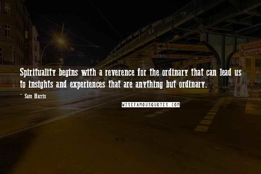 Sam Harris Quotes: Spirituality begins with a reverence for the ordinary that can lead us to insights and experiences that are anything but ordinary.