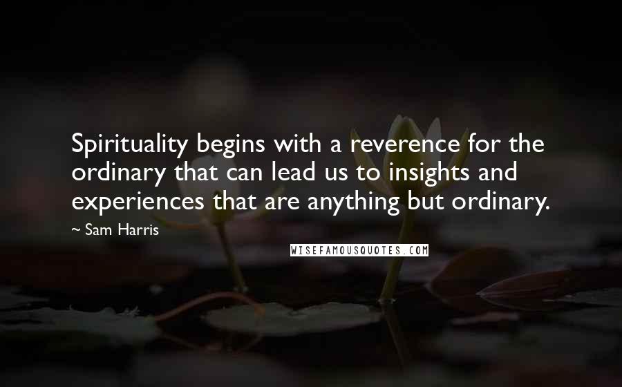 Sam Harris Quotes: Spirituality begins with a reverence for the ordinary that can lead us to insights and experiences that are anything but ordinary.