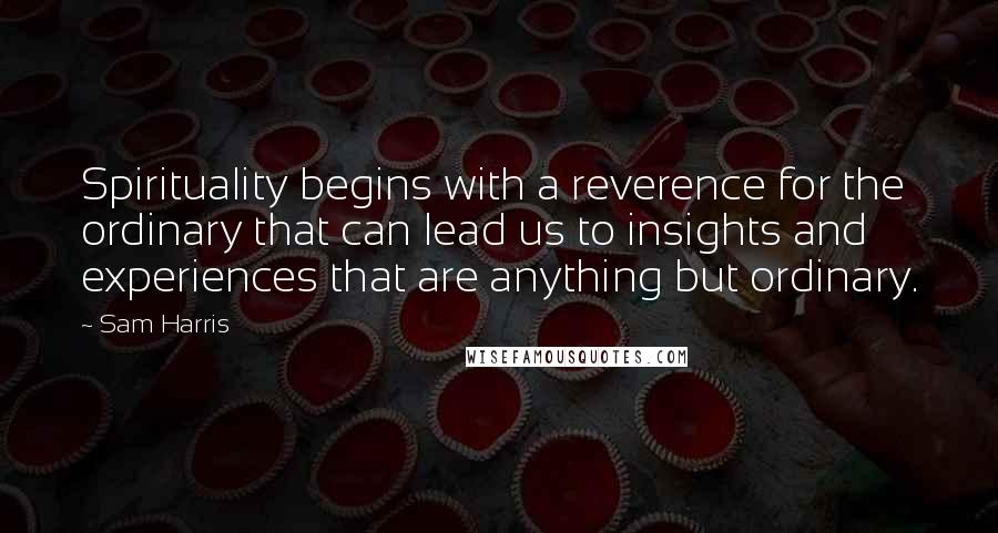 Sam Harris Quotes: Spirituality begins with a reverence for the ordinary that can lead us to insights and experiences that are anything but ordinary.