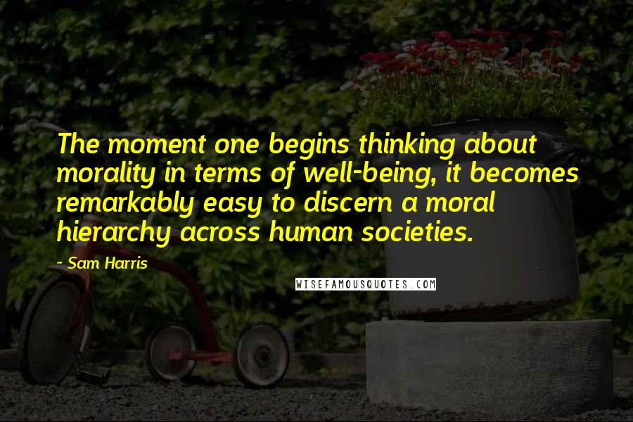 Sam Harris Quotes: The moment one begins thinking about morality in terms of well-being, it becomes remarkably easy to discern a moral hierarchy across human societies.