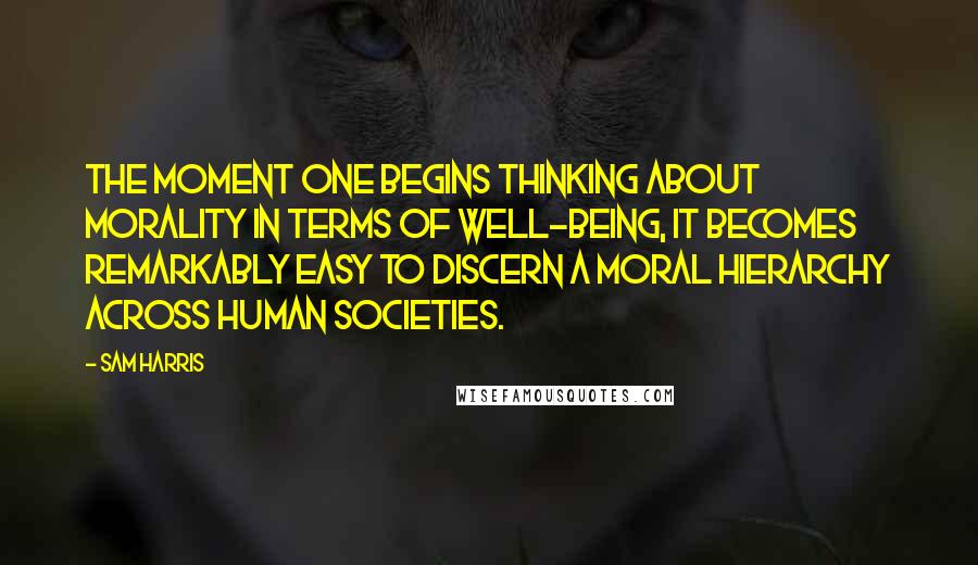 Sam Harris Quotes: The moment one begins thinking about morality in terms of well-being, it becomes remarkably easy to discern a moral hierarchy across human societies.