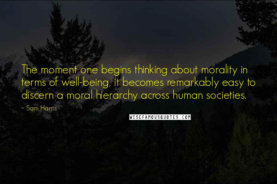 Sam Harris Quotes: The moment one begins thinking about morality in terms of well-being, it becomes remarkably easy to discern a moral hierarchy across human societies.