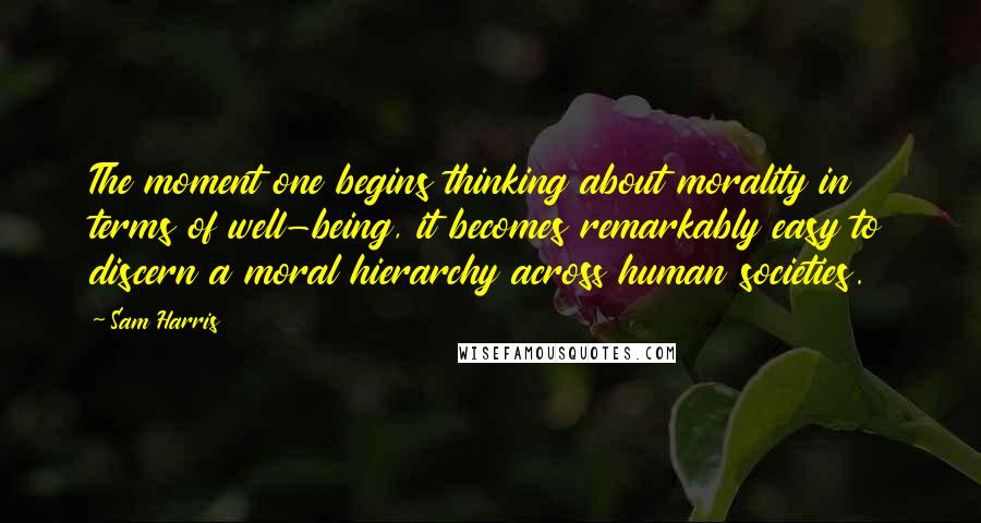 Sam Harris Quotes: The moment one begins thinking about morality in terms of well-being, it becomes remarkably easy to discern a moral hierarchy across human societies.