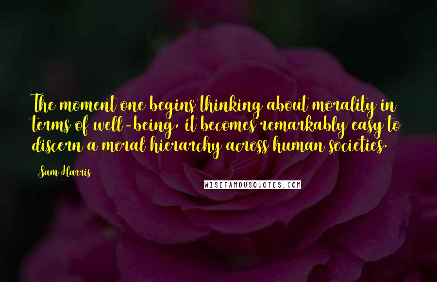 Sam Harris Quotes: The moment one begins thinking about morality in terms of well-being, it becomes remarkably easy to discern a moral hierarchy across human societies.