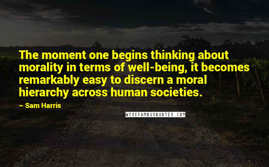 Sam Harris Quotes: The moment one begins thinking about morality in terms of well-being, it becomes remarkably easy to discern a moral hierarchy across human societies.