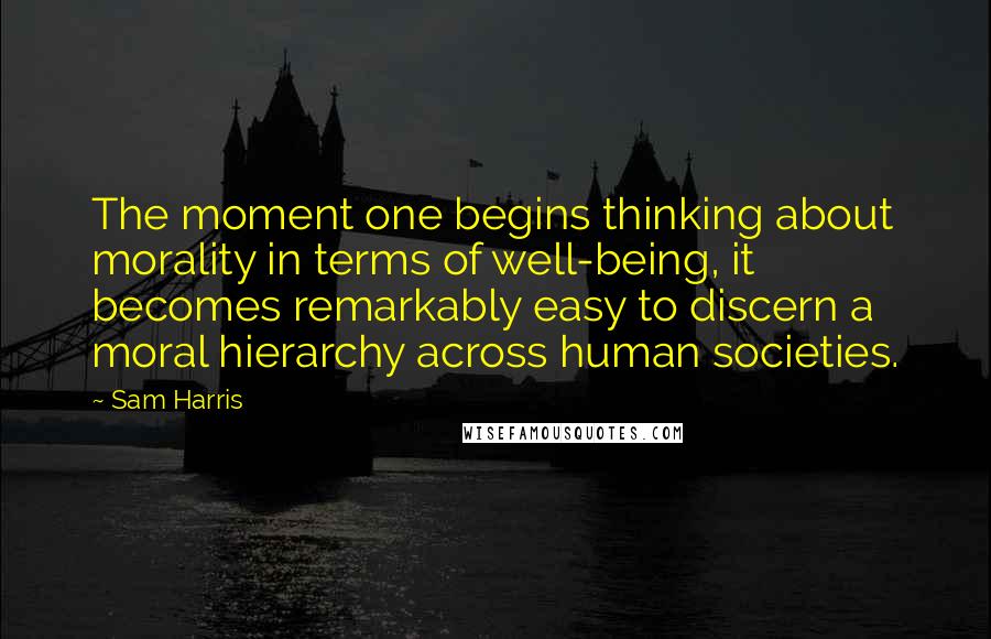 Sam Harris Quotes: The moment one begins thinking about morality in terms of well-being, it becomes remarkably easy to discern a moral hierarchy across human societies.