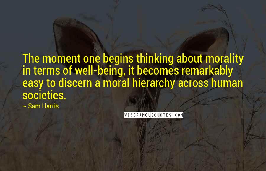 Sam Harris Quotes: The moment one begins thinking about morality in terms of well-being, it becomes remarkably easy to discern a moral hierarchy across human societies.